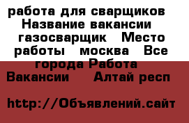 работа для сварщиков › Название вакансии ­ газосварщик › Место работы ­ москва - Все города Работа » Вакансии   . Алтай респ.